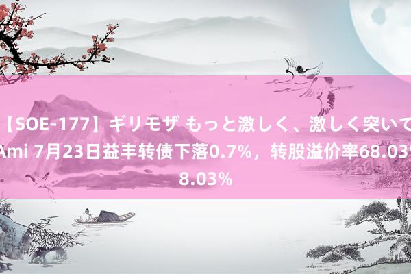 【SOE-177】ギリモザ もっと激しく、激しく突いて Ami 7月23日益丰转债下落0.7%，转股溢价率68.03%