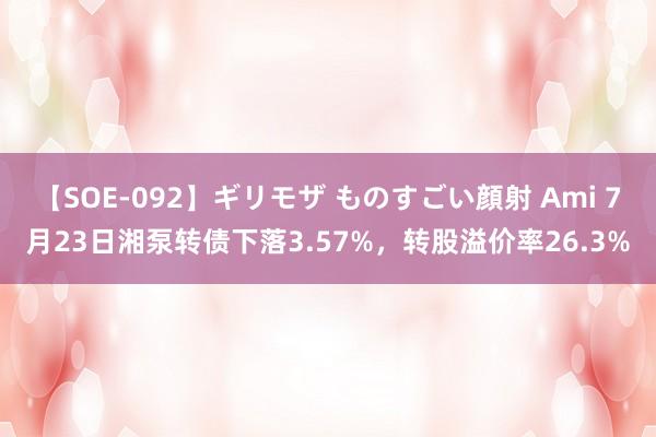 【SOE-092】ギリモザ ものすごい顔射 Ami 7月23日湘泵转债下落3.57%，转股溢价率26.3%