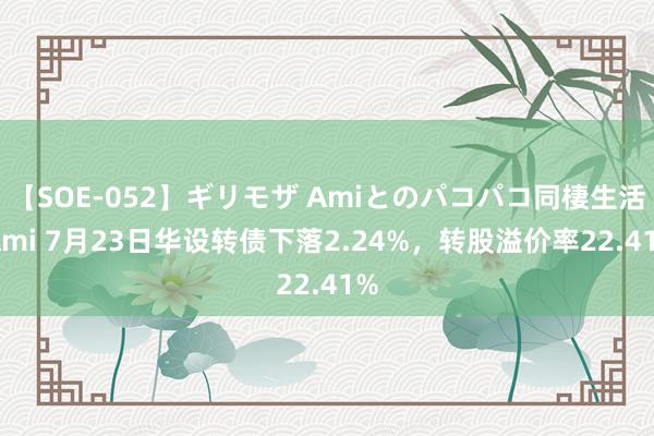 【SOE-052】ギリモザ Amiとのパコパコ同棲生活 Ami 7月23日华设转债下落2.24%，转股溢价率22.41%