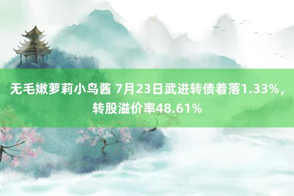 无毛嫩萝莉小鸟酱 7月23日武进转债着落1.33%，转股溢价率48.61%