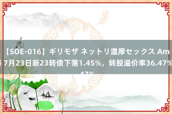 【SOE-016】ギリモザ ネットリ濃厚セックス Ami 7月23日新23转债下落1.45%，转股溢价率36.47%