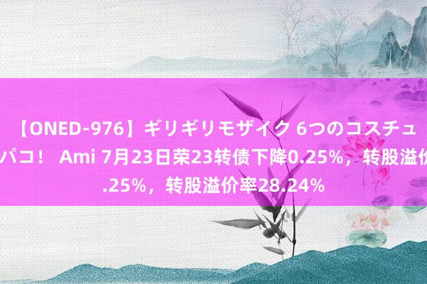 【ONED-976】ギリギリモザイク 6つのコスチュームでパコパコ！ Ami 7月23日荣23转债下降0.25%，转股溢价率28.24%