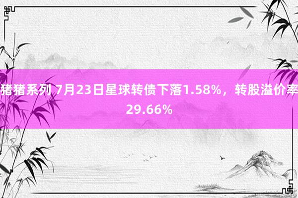 猪猪系列 7月23日星球转债下落1.58%，转股溢价率29.66%