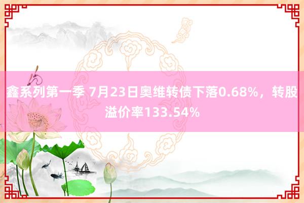 鑫系列第一季 7月23日奥维转债下落0.68%，转股溢价率133.54%