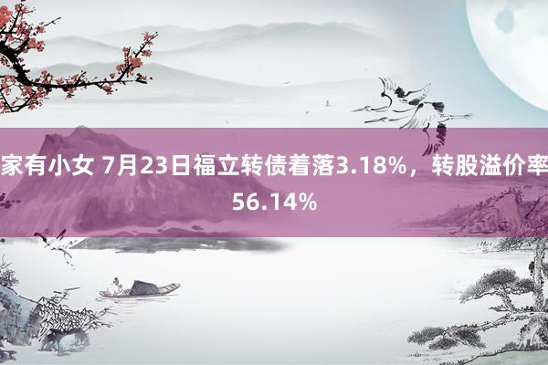 家有小女 7月23日福立转债着落3.18%，转股溢价率56.14%