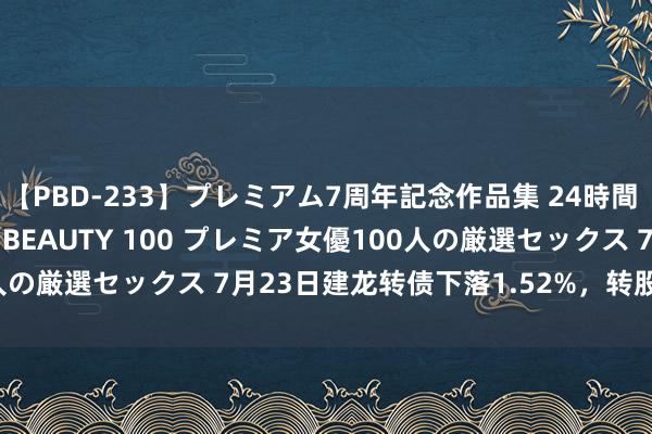 【PBD-233】プレミアム7周年記念作品集 24時間 PREMIUM STYLISH BEAUTY 100 プレミア女優100人の厳選セックス 7月23日建龙转债下落1.52%，转股溢价率236.96%