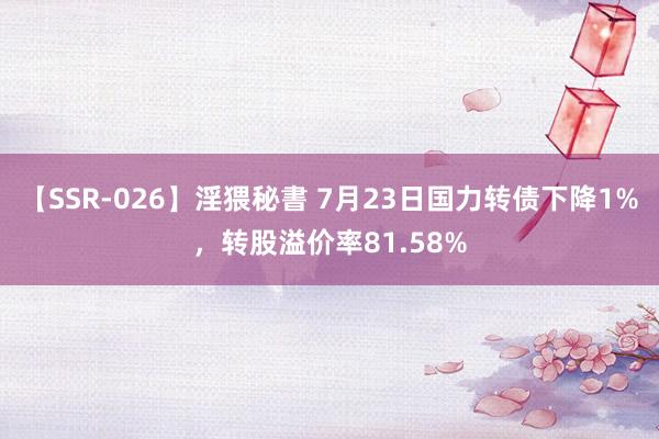 【SSR-026】淫猥秘書 7月23日国力转债下降1%，转股溢价率81.58%