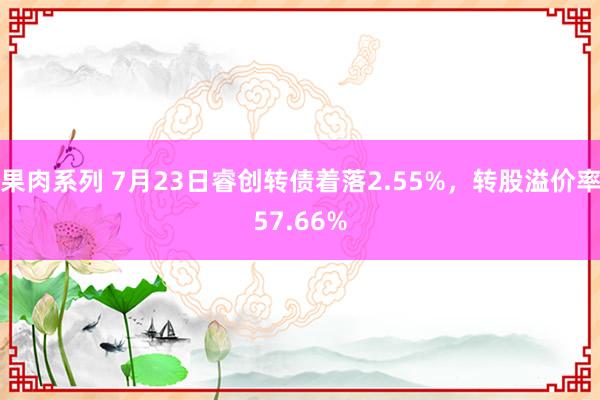 果肉系列 7月23日睿创转债着落2.55%，转股溢价率57.66%