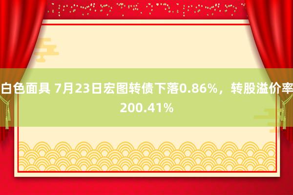 白色面具 7月23日宏图转债下落0.86%，转股溢价率200.41%