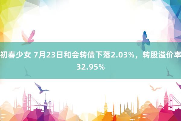 初春少女 7月23日和会转债下落2.03%，转股溢价率32.95%