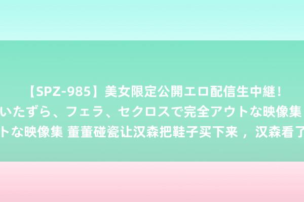 【SPZ-985】美女限定公開エロ配信生中継！素人娘、カップルたちがいたずら、フェラ、セクロスで完全アウトな映像集 董董碰瓷让汉森把鞋子买下来 ，汉森看了价钱脸皆红了