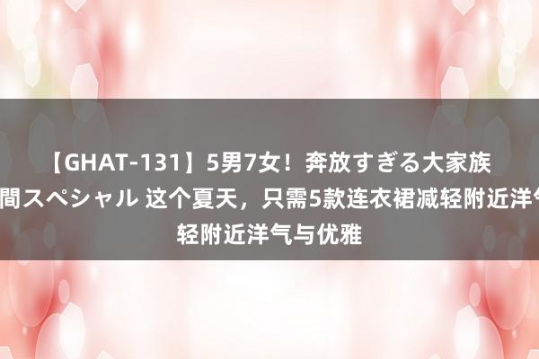 【GHAT-131】5男7女！奔放すぎる大家族 春の2時間スペシャル 这个夏天，只需5款连衣裙减轻附近洋气与优雅