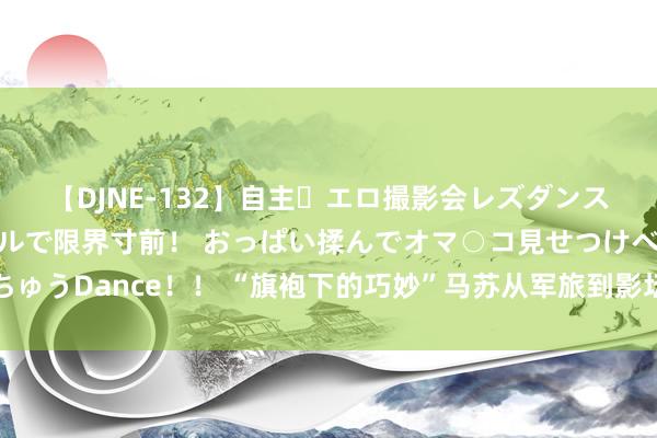 【DJNE-132】自主・エロ撮影会レズダンス 透け透けベビードールで限界寸前！ おっぱい揉んでオマ○コ見せつけベロちゅうDance！！ “旗袍下的巧妙”马苏从军旅到影坛，演技死活较量，谁与争锋