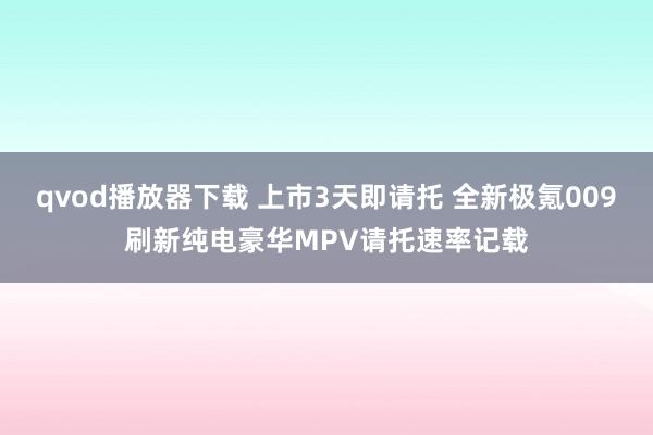 qvod播放器下载 上市3天即请托 全新极氪009刷新纯电豪华MPV请托速率记载