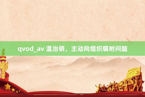 qvod_av 温治明，主动向组织嘱咐问题