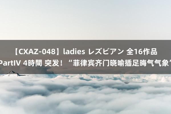 【CXAZ-048】ladies レズビアン 全16作品 PartIV 4時間 突发！“菲律宾齐门晓喻插足晦气气象”