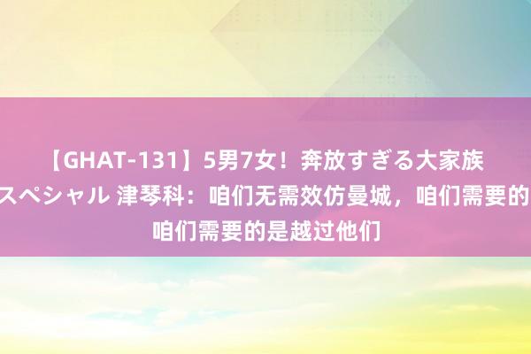 【GHAT-131】5男7女！奔放すぎる大家族 春の2時間スペシャル 津琴科：咱们无需效仿曼城，咱们需要的是越过他们