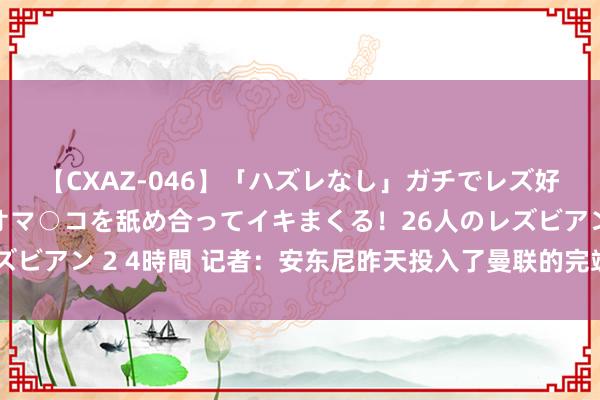 【CXAZ-046】「ハズレなし」ガチでレズ好きなお姉さんたちがオマ○コを舐め合ってイキまくる！26人のレズビアン 2 4時間 记者：安东尼昨天投入了曼联的完竣锤真金不怕火