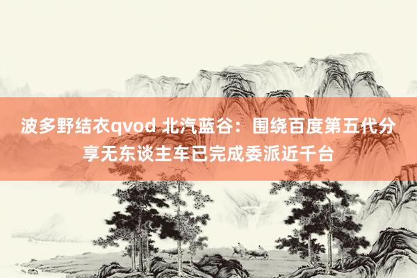 波多野结衣qvod 北汽蓝谷：围绕百度第五代分享无东谈主车已完成委派近千台