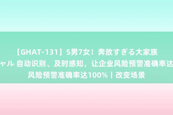 【GHAT-131】5男7女！奔放すぎる大家族 春の2時間スペシャル 自动识别、及时感知，让企业风险预警准确率达100%丨改变场景