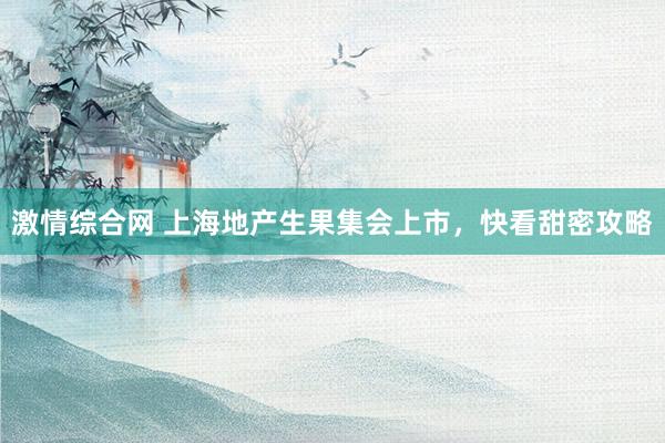 激情综合网 上海地产生果集会上市，快看甜密攻略