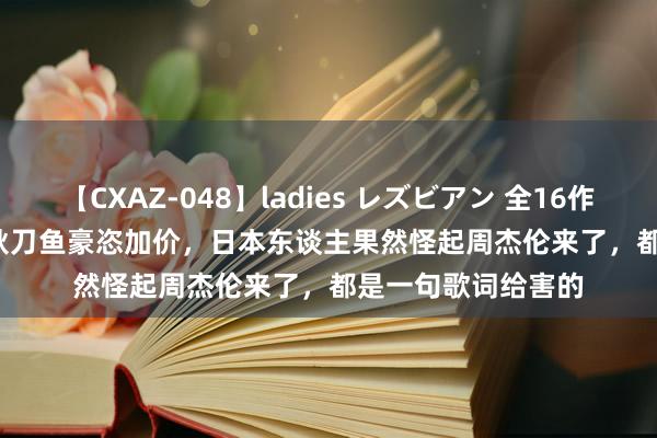 【CXAZ-048】ladies レズビアン 全16作品 PartIV 4時間 秋刀鱼豪恣加价，日本东谈主果然怪起周杰伦来了，都是一句歌词给害的