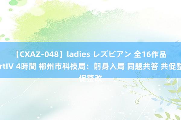 【CXAZ-048】ladies レズビアン 全16作品 PartIV 4時間 郴州市科技局：躬身入局 同题共答 共促整改