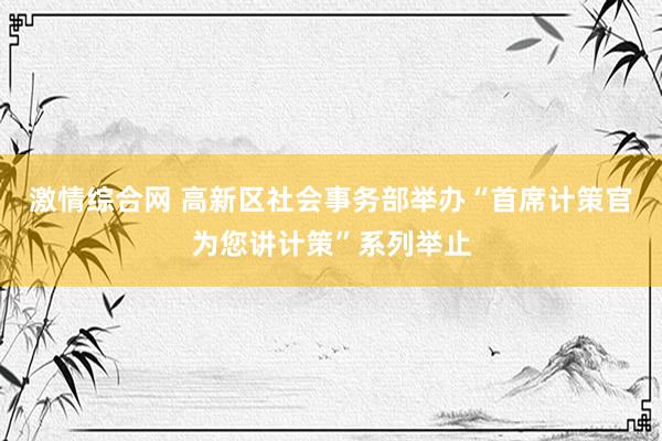 激情综合网 高新区社会事务部举办“首席计策官为您讲计策”系列举止