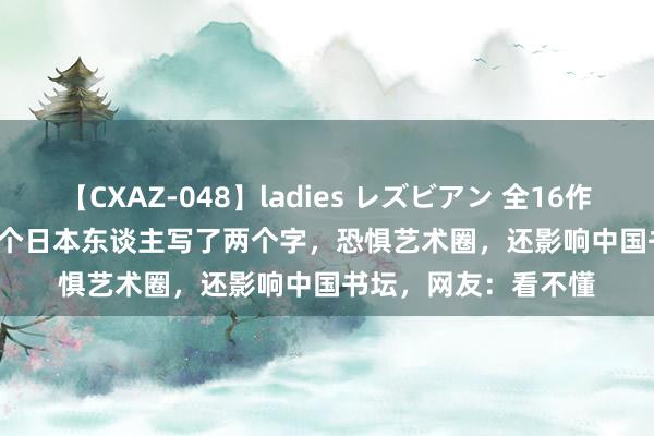 【CXAZ-048】ladies レズビアン 全16作品 PartIV 4時間 这个日本东谈主写了两个字，恐惧艺术圈，还影响中国书坛，网友：看不懂