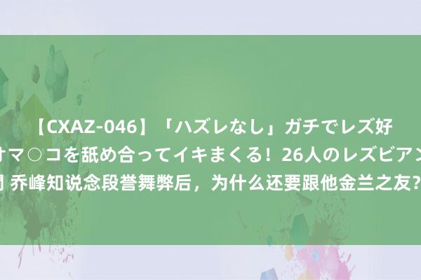 【CXAZ-046】「ハズレなし」ガチでレズ好きなお姉さんたちがオマ○コを舐め合ってイキまくる！26人のレズビアン 2 4時間 乔峰知说念段誉舞弊后，为什么还要跟他金兰之友？ 在金庸武侠的宽广全国中，乔