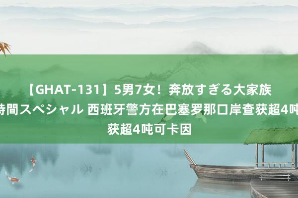 【GHAT-131】5男7女！奔放すぎる大家族 春の2時間スペシャル 西班牙警方在巴塞罗那口岸查获超4吨可卡因