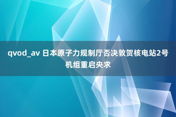 qvod_av 日本原子力规制厅否决敦贺核电站2号机组重启央求