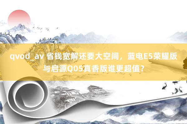 qvod_av 省钱宽解还要大空间，蓝电E5荣耀版与启源Q05真香版谁更超值？