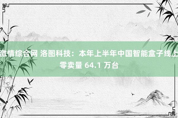 激情综合网 洛图科技：本年上半年中国智能盒子线上零卖量 64.1 万台