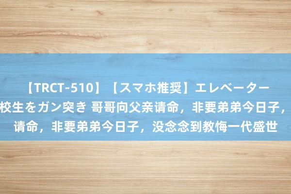 【TRCT-510】【スマホ推奨】エレベーターに挟まれたデカ尻女子校生をガン突き 哥哥向父亲请命，非要弟弟今日子，没念念到教悔一代盛世