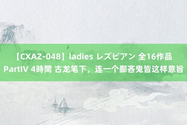 【CXAZ-048】ladies レズビアン 全16作品 PartIV 4時間 古龙笔下，连一个鄙吝鬼皆这样意旨