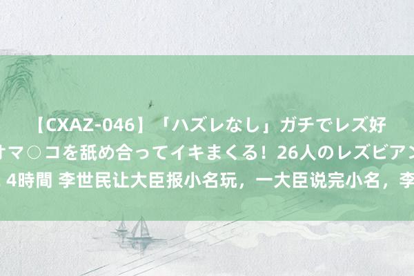 【CXAZ-046】「ハズレなし」ガチでレズ好きなお姉さんたちがオマ○コを舐め合ってイキまくる！26人のレズビアン 2 4時間 李世民让大臣报小名玩，一大臣说完小名，李世民：此东说念主不行留