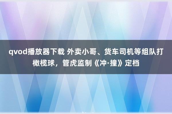 qvod播放器下载 外卖小哥、货车司机等组队打橄榄球，管虎监制《冲·撞》定档