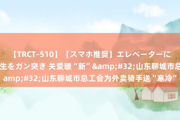 【TRCT-510】【スマホ推奨】エレベーターに挟まれたデカ尻女子校生をガン突き 关爱暖“新”&#32;山东聊城市总工会为外卖骑手送“寒冷”