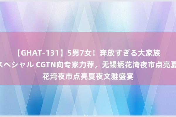 【GHAT-131】5男7女！奔放すぎる大家族 春の2時間スペシャル CGTN向专家力荐，无锡绣花湾夜市点亮夏夜文雅盛宴