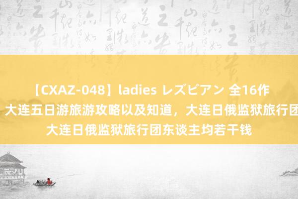 【CXAZ-048】ladies レズビアン 全16作品 PartIV 4時間 大连五日游旅游攻略以及知道，大连日俄监狱旅行团东谈主均若干钱