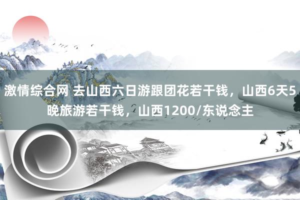 激情综合网 去山西六日游跟团花若干钱，山西6天5晚旅游若干钱，山西1200/东说念主