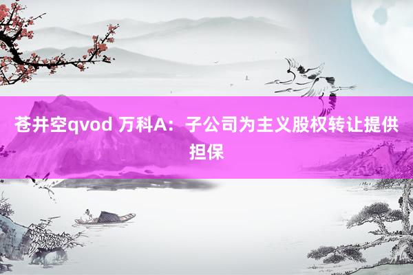 苍井空qvod 万科A：子公司为主义股权转让提供担保