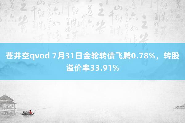 苍井空qvod 7月31日金轮转债飞腾0.78%，转股溢价率33.91%