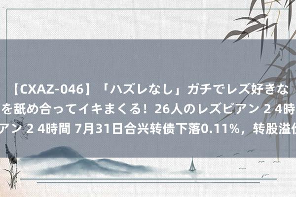 【CXAZ-046】「ハズレなし」ガチでレズ好きなお姉さんたちがオマ○コを舐め合ってイキまくる！26人のレズビアン 2 4時間 7月31日合兴转债下落0.11%，转股溢价率69.95%