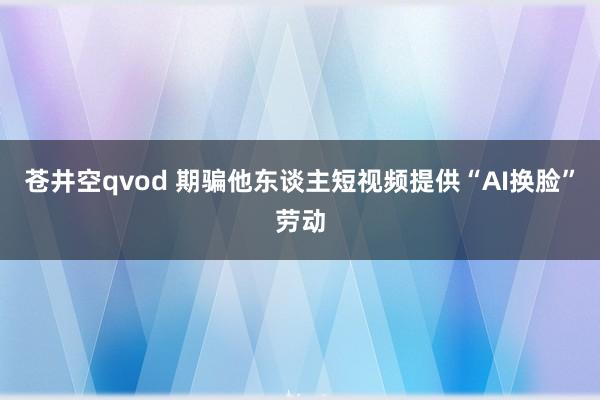 苍井空qvod 期骗他东谈主短视频提供“AI换脸”劳动