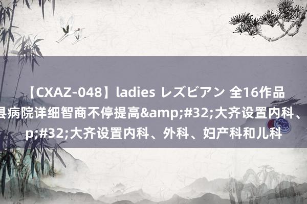 【CXAZ-048】ladies レズビアン 全16作品 PartIV 4時間 世界县病院详细智商不停提高&#32;大齐设置内科、外科、妇产科和儿科