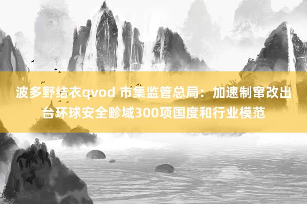 波多野结衣qvod 市集监管总局：加速制窜改出台环球安全畛域300项国度和行业模范