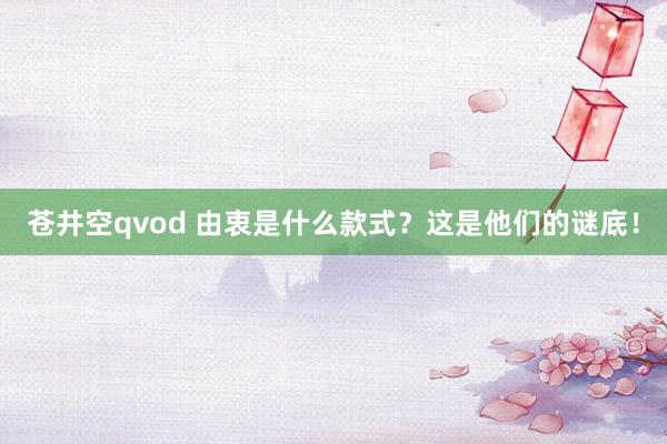 苍井空qvod 由衷是什么款式？这是他们的谜底！