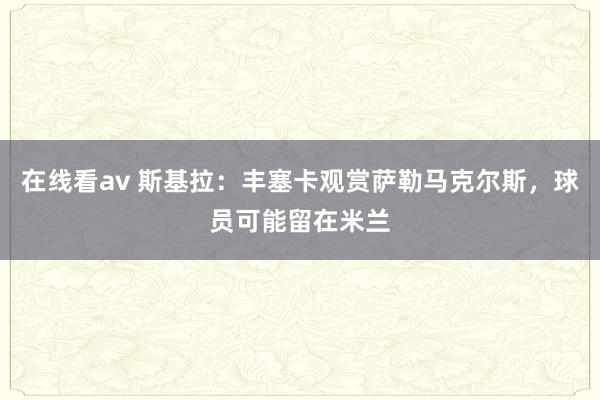 在线看av 斯基拉：丰塞卡观赏萨勒马克尔斯，球员可能留在米兰